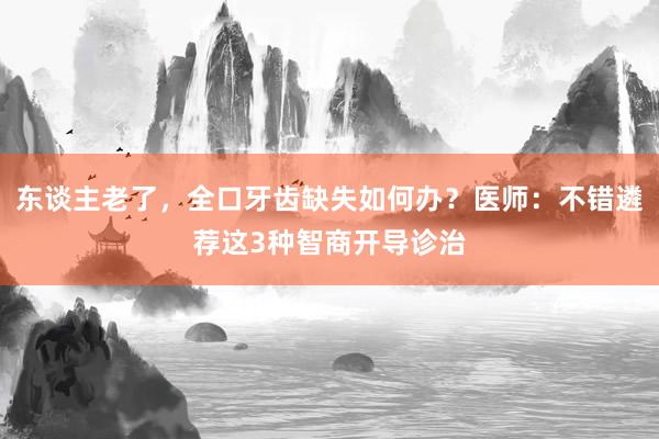 东谈主老了，全口牙齿缺失如何办？医师：不错遴荐这3种智商开导诊治