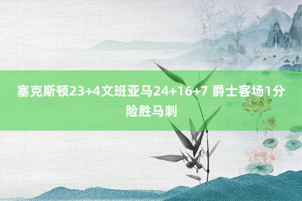 塞克斯顿23+4文班亚马24+16+7 爵士客场1分险胜马刺