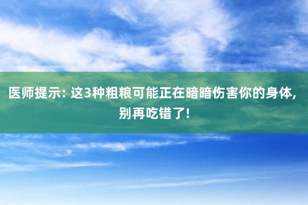 医师提示: 这3种粗粮可能正在暗暗伤害你的身体, 别再吃错了!