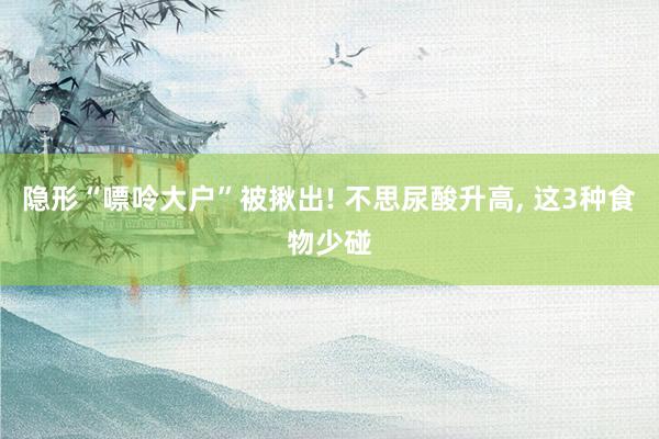 隐形“嘌呤大户”被揪出! 不思尿酸升高, 这3种食物少碰