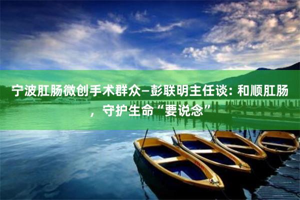 宁波肛肠微创手术群众—彭联明主任谈: 和顺肛肠，守护生命“要说念”