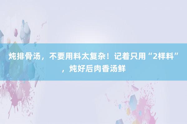 炖排骨汤，不要用料太复杂！记着只用“2样料”，炖好后肉香汤鲜