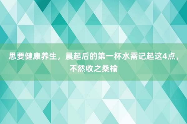 思要健康养生，晨起后的第一杯水需记起这4点，不然收之桑榆