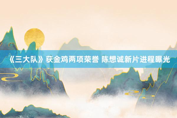 《三大队》获金鸡两项荣誉 陈想诚新片进程曝光