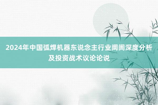 2024年中国弧焊机器东说念主行业阛阓深度分析及投资战术议论论说