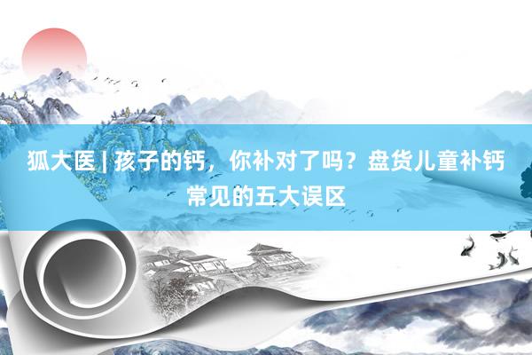 狐大医 | 孩子的钙，你补对了吗？盘货儿童补钙常见的五大误区