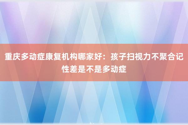 重庆多动症康复机构哪家好：孩子扫视力不聚合记性差是不是多动症