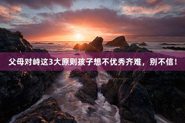 父母对峙这3大原则孩子想不优秀齐难，别不信！