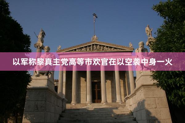 以军称黎真主党高等市欢官在以空袭中身一火