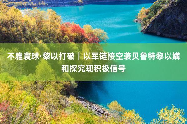 不雅寰球·黎以打破｜以军链接空袭贝鲁特　黎以媾和探究现积极信号