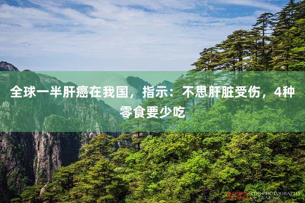 全球一半肝癌在我国，指示：不思肝脏受伤，4种零食要少吃