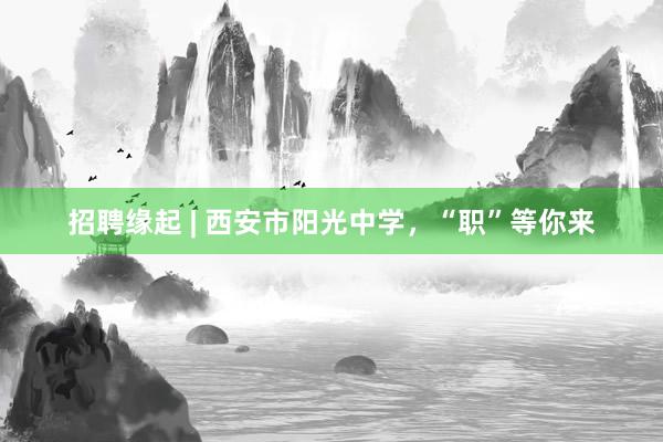 招聘缘起 | 西安市阳光中学，“职”等你来