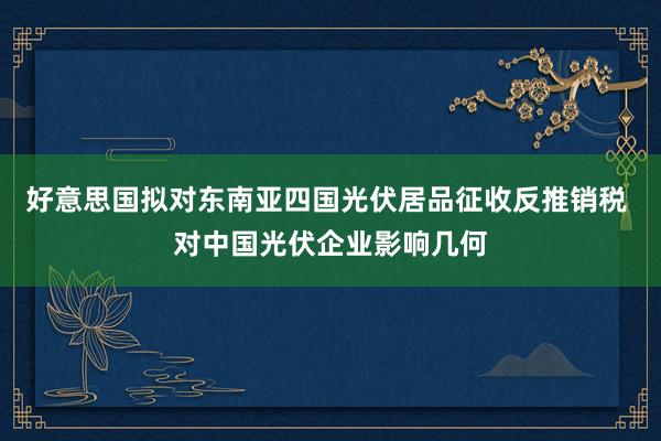 好意思国拟对东南亚四国光伏居品征收反推销税 对中国光伏企业影响几何