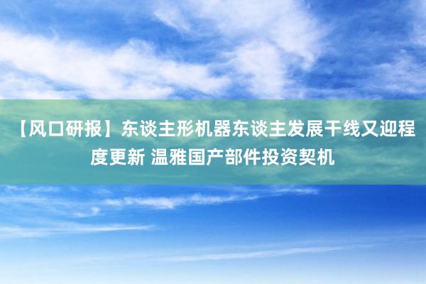 【风口研报】东谈主形机器东谈主发展干线又迎程度更新 温雅国产部件投资契机