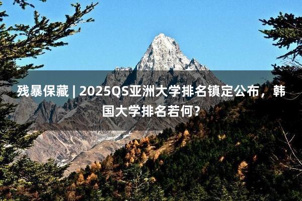 残暴保藏 | 2025QS亚洲大学排名镇定公布，韩国大学排名若何？