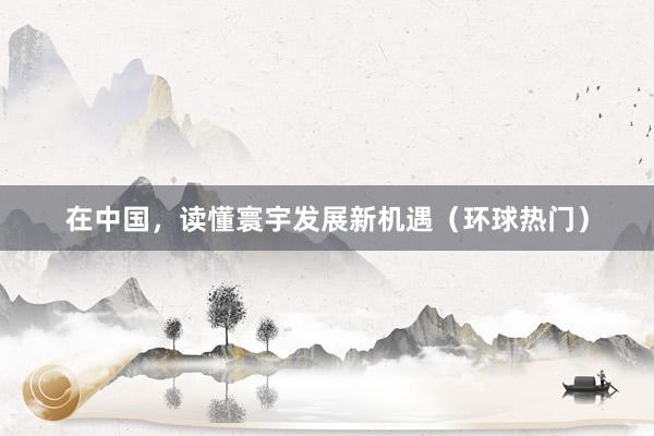 在中国，读懂寰宇发展新机遇（环球热门）