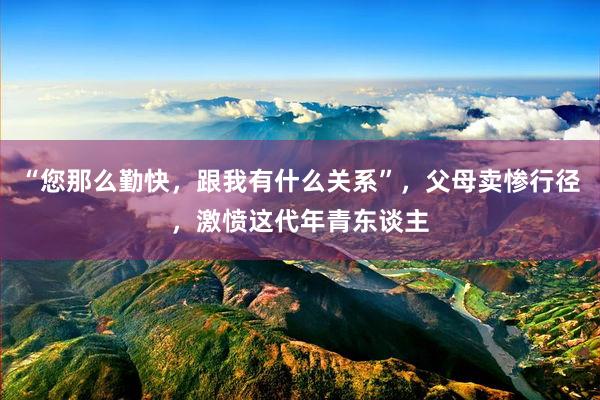 “您那么勤快，跟我有什么关系”，父母卖惨行径，激愤这代年青东谈主