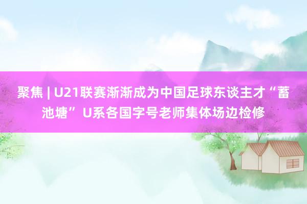 聚焦 | U21联赛渐渐成为中国足球东谈主才“蓄池塘” U系各国字号老师集体场边检修