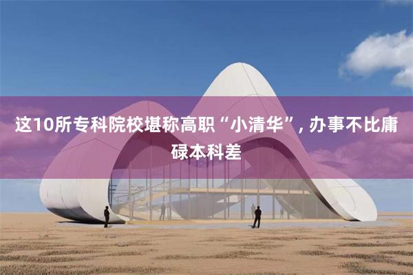 这10所专科院校堪称高职“小清华”, 办事不比庸碌本科差