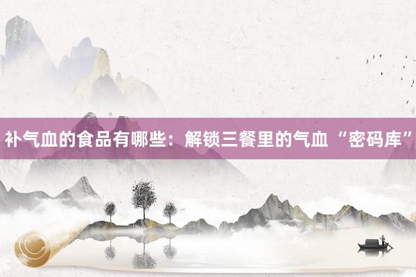 补气血的食品有哪些：解锁三餐里的气血 “密码库”